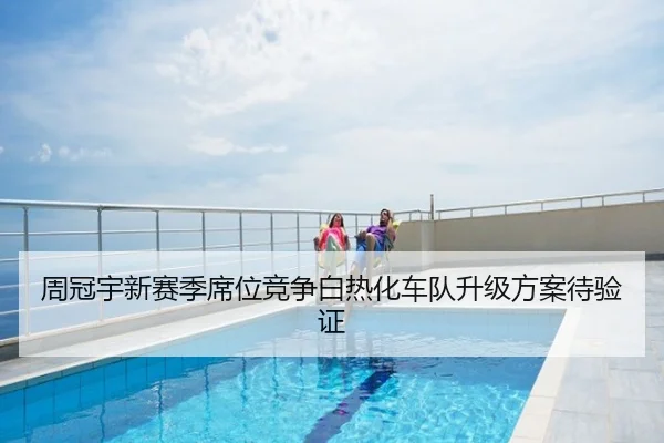 周冠宇新赛季席位竞争白热化车队升级方案待验证