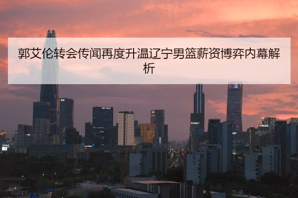 郭艾伦转会传闻再度升温辽宁男篮薪资博弈内幕解析