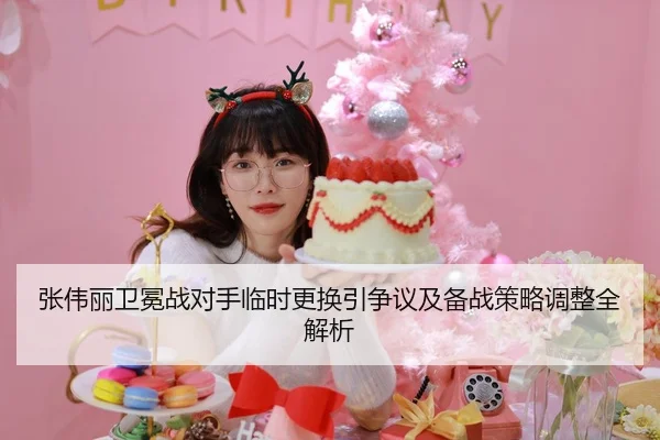 张伟丽卫冕战对手临时更换引争议及备战策略调整全解析