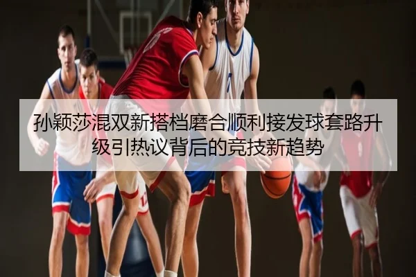 孙颖莎混双新搭档磨合顺利接发球套路升级引热议背后的竞技新趋势